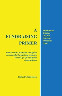 a fundraising Primer: How to start, maintain, and grow successful program for 501 (c) (3) nonprofit organizations