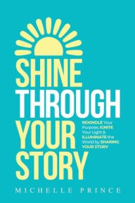 Title: SHINE THROUGH YOUR STORY: REKINDLE Your Purpose, IGNITE Your Light & ILLUMINATE the World by Sharing Your Story, Author: Michelle Prince