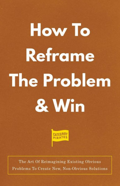 How To Reframe The Problem & Win: The Art Of Reimagining Existing Obvious Problems To Create New, Non-Obvious Solutions
