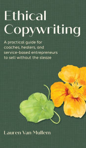 Title: Ethical Copywriting: A practical guide for coaches, healers, and service-based entrepreneurs to sell without the sleaze, Author: Lauren Van Mullem