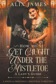 Title: How to Get Caught Under the Mistletoe: A Lady's Guide, Author: Alix James