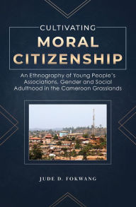 Title: Cultivating Moral Citizenship. An Ethnography of Young People's Associations, Gender and Social Adulthood in the Cameroon Gra: An Ethnography of Young People's Associations, Gender and Social Adulthood in the Cameroon Gra, Author: D. Fokwang
