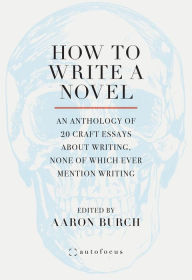 Title: How to Write a Novel: An Anthology of 20 Craft Essays About Writing, None of Which Ever Mention Writing, Author: Aaron Burch