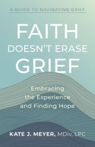 Title: Faith Doesn't Erase Grief: Embracing the Experience and Finding Hope, Author: Kate J. Meyer