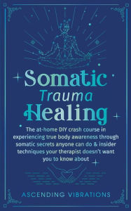 Title: Somatic Trauma Healing: The At-Home DIY Crash Course in Experiencing True Body Awareness Through Somatic Secrets Anyone Can Do & Insider Techniques Your Therapist Doesn't Want You to Know About, Author: Ascending Vibrations