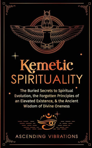 Kemetic Spirituality: the Buried Secrets to Spiritual Evolution, Forgotten Principles of an Elevated Existence, & Ancient Wisdom Divine Oneness