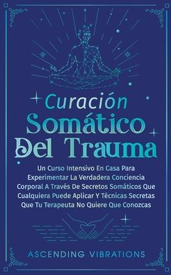 Curaciï¿½n Somï¿½tica Del Trauma: Un Curso Intensivo En Casa Para Experimentar La Verdadera Conciencia Corporal A Travï¿½s De Secretos Somï¿½ticos Que Cualquiera Puede Aplicar Y Tï¿½cnicas Secretas Tu Terapeuta No Quiere Conozcas