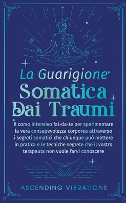 La Guarigione Somatica dai Traumi: Il corso intensivo fai-da-te per sperimentare la vera consapevolezza corporea attraverso i segreti somatici che chiunque puï¿½ mettere in pratica e le tecniche segrete che il vostro terapeuta non vuole farvi conoscere