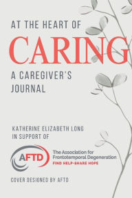 Title: At the Heart of Caring: A Caregiver's Journal: In Support of AFTD.org, Author: Katherine Elizabeth Long