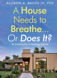 Title: A House Needs to Breathe...Or Does It?: An Introduction to Building Science, Author: Allison A Bailes III