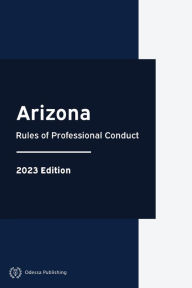 Title: Arizona Rules of Professional Conduct 2023 Edition: Arizona Rules of Court, Author: Arizona Government