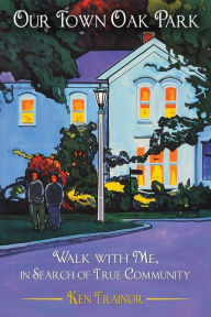 Title: Our Town Oak Park: Walk with Me, in Search of True Community, Author: Ken Trainor