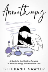 Title: Aromatherapy: A Guide to the Healing Powers of Aromatherapy and Essential Oils, Author: Stephanie Sawyer