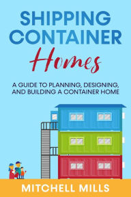 Title: Shipping Container Homes: A Guide to Planning, Designing, and Building a Container Home, Author: Mitchell Mills