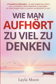 Title: Wie man aufhï¿½rt, zu viel zu denken: 27 bewï¿½hrte Methoden, um dein ï¿½ngstliches Gehirn neu zu verkabeln, deine Gedanken zu beruhigen, dir keine Sorgen mehr zu machen und glï¿½cklich zu sein, Author: Layla Moon