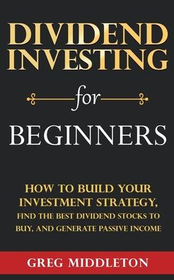 Dividend Investing for Beginners: How to Build Your Investment Strategy, Find the Best Stocks Buy, and Generate Passive Income