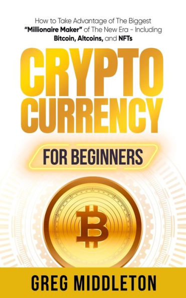Cryptocurrency for Beginners: How to Take Advantage of the Biggest "Millionaire Maker" New Era, Including Bitcoin, Altcoins, and NFTs