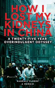 Title: How I Lost My Kidneys in China: A Twenty-five Year Overindulgent Odyssey, Author: Randall Flores