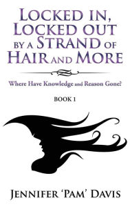 Title: Locked in, Locked Out by a Strand of Hair and More: Where Have Knowledge and Reason Gone? (Book 1), Author: Jennifer 'Pam' Davis