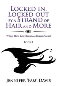 Title: Locked in, Locked Out by a Strand of Hair and More: Where Have Knowledge and Reason Gone? (Book 1), Author: Jennifer 'Pam' Davis
