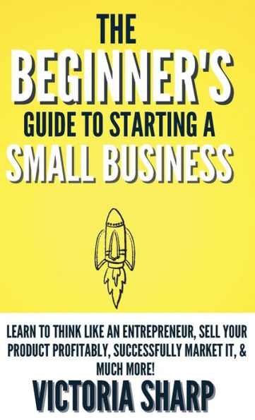 The Beginner's Guide To Starting A Small Business: Learn to Think like an Entrepreneur, Sell your Service or Product Profitably, Successfully Market it, & much more!
