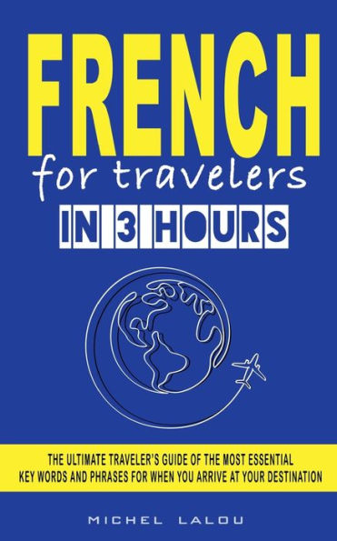 FRENCH FOR TRAVELERS IN 3 HOURS: THE ULTIMATE TRAVELER'S GUIDE OF THE MOST ESSENTIAL KEY WORDS AND PHRASES FOR WHEN YOU ARRIVE AT YOUR DESTINATION