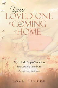 Title: Your Loved One Is Coming Home: Ways to Help Prepare Yourself to Take Care of a Loved One During Their Last Days, Author: Joan Lehrke