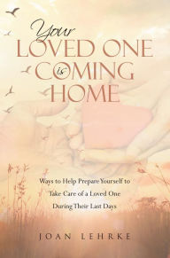 Title: Your Loved One Is Coming Home: Ways to Help Prepare Yourself to Take Care of a Loved One During Their Last Days, Author: Joan Lehrke