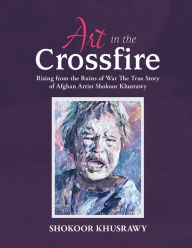 Title: ART IN THE CROSSFIRE Rising From The Ruins Of War The True Story Of Afghan Artist Abdul Shokoor Khusrawy, Author: Abdul Shokoor Khusrawy