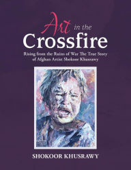 Title: ART IN THE CROSSFIRE Rising From The Ruins Of War The True Story Of Afghan Artist Abdul Shokoor Khusrawy, Author: Abdul Shokoor Khusrawy
