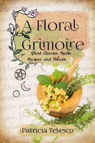 Title: A Floral Grimoire: Plant Charms, Spells, Recipes, and Rituals, Author: Patricia Telesco