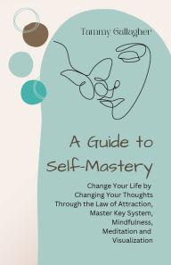 Title: A Guide to Self-Mastery: Change Your Life by Changing Your Thoughts Through the Law of Attraction, Master Key System, Mindfulness, Meditation and Visualization, Author: Tammy Gallagher