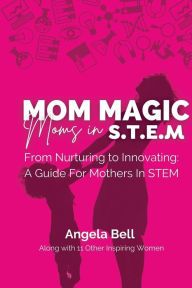 Title: Mom Magic, Moms in STEM: From Nurturing To Innovating: A Guide For Mothers In STEM, Author: Angela Bell