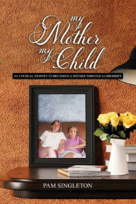 Title: My Mother, My Child: An Unusual Journey To Becoming A Mother Through Alzheimer's, Author: Pam Singleton