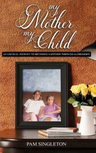 Title: My Mother, My Child: An Unusual Journey To Becoming A Mother Through Alzheimer's, Author: Pam Singleton