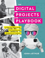 Title: Digital Projects Playbook, The: A Step-by-Step Guide to Empowering Students as Creators, Grades 3-12 (A playbook of digital lesson plans to empower student voices), Author: John Arthur