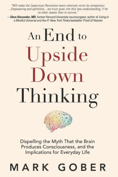 An End to Upside Down Thinking: Dispelling the Myth That Brain Produces Consciousness, and Implications for Everyday Life