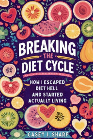 Title: Breaking The Diet Cycle: How I Escaped Diet Hell And Started Actually Living, Author: Casey Sharp