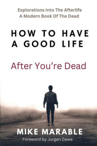 Title: How To Have A Good Life After You're Dead: Explorations Into The Afterlife. A Modern Book Of The Dead, Author: Mike Marable