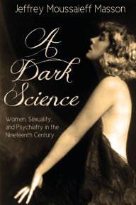 Title: A Dark Science:: Women, Sexuality, and Psychiatry in the Nineteenth Century, Author: Jeffrey Moussaieff Masson