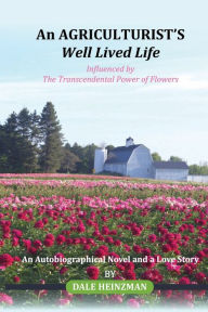 Title: An AGRICULTURIST'S Well Lived Life: Influenced by The Transcendental Power of Flowers, Author: DALE HEINZMAN