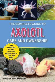 Title: The Complete Guide to Axolotl Care and Ownership: Tank Preparation, Feeding, Socializing, Breeding, Health Care, and Expert Advice on Successful Axolotl Ownership, Author: Hailey Thompson