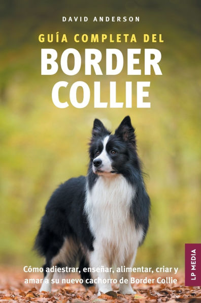Gu�a Completa del Border Collie: C�mo adiestrar, ense�ar, alimentar, criar y amar a su nuevo cachorro de Border Collie