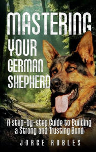 Title: Mastering Your German Shepherd: A Step-by-Step Guide to Building a Strong and Trusting Bond, Author: Jorge Robles