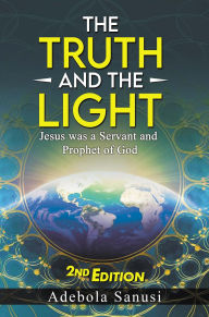 Title: The Truth and the Light: Jesus was a Servant and Prophet of God, Author: Adebola Sanusi