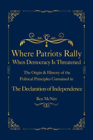 Title: Where Patriots Rally When Democracy Is Threatened: The Origins & History of the Political Principles Contained in the Declaration of Independence, Author: Ben McNitt