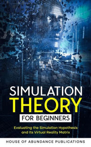 Title: Simulation Theory for Beginners: Evaluating the Simulation Hypothesis and Its Virtual Reality Matrix, Author: House of Abundance Publications