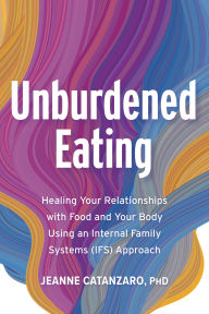 Title: Unburdened Eating: Healing Your Relationships with Food and Your Body Using an Internal Family Systems (IFS) Approach, Author: Jeanne Catanzaro