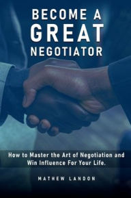 Title: BECOME A GREAT NEGOTIATOR: How to Master the Art of Negotiation and Win lnfluence For Your Life, Author: Mathew Landon