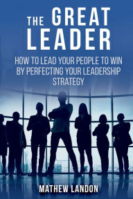 Title: THE GREAT LEADER: How to Lead Your People to Win By Perfecting Your Leadership Strategy, Author: Mathew Landon